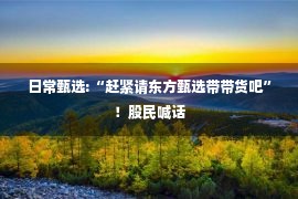 日常甄选:“赶紧请东方甄选带带货吧”！股民喊话