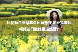 短视频企业号怎么运营赚钱 企业抖音短视频若何做好根底经营？