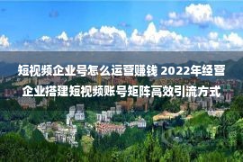 短视频企业号怎么运营赚钱 2022年经营企业搭建短视频账号矩阵高效引流方式