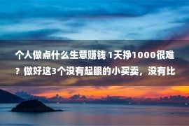 个人做点什么生意赚钱 1天挣1000很难？做好这3个没有起眼的小买卖，没有比做大生意少挣钱！