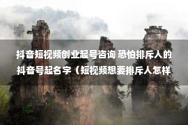 抖音短视频创业起号咨询 恐怕排斥人的抖音号起名字（短视频想要排斥人怎样做）