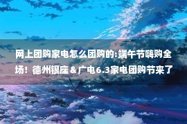 网上团购家电怎么团购的:端午节嗨购全场！德州银座＆广电6.3家电团购节来了