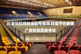 抖音短视频创业起号咨询 抖音平台精确广告投放政策争论