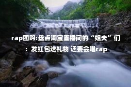 rap团购:盘点淘宝直播间的“姐夫”们：发红包送礼物 还要会唱rap