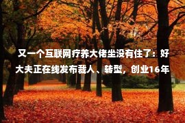  又一个互联网疗养大佬坐没有住了：好大夫正在线发布裁人、转型，创业16年后，还要“研究一条可延续的红利之路”