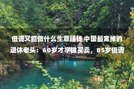 低调又能做什么生意赚钱 中国最宽绰的退休老头：60岁才学做买卖，85岁低调赚来200亿