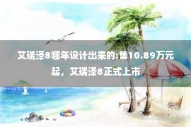 艾瑞泽8哪年设计出来的:售10.89万元起，艾瑞泽8正式上市