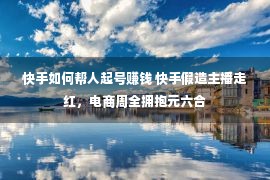 快手如何帮人起号赚钱 快手假造主播走红，电商周全拥抱元六合