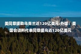 美同意援助乌克兰近120亿美元:外媒：美国会谈判代表同意援乌近120亿美元