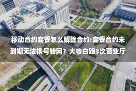 移动合约套餐怎么解除合约:套餐合约未到期无法携号转网？大爷白跑3次营业厅