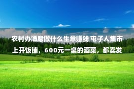 农村办酒席做什么生意赚钱 屯子人集市上开饭铺，600元一桌的酒菜，都卖发家了！