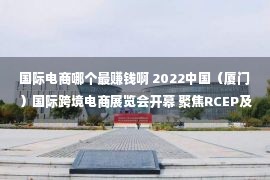 国际电商哪个最赚钱啊 2022中国（厦门）国际跨境电商展览会开幕 聚焦RCEP及“金砖+”