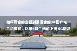 如何看合约套餐到期没合约:中国广电“合约套餐，尽享6折”活动上线 5G精彩套餐低至每月71元