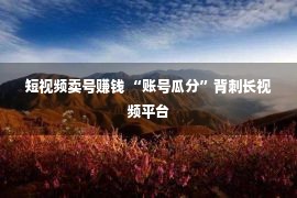 短视频卖号赚钱 “账号瓜分”背刺长视频平台