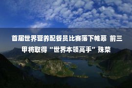  首届世界营养配餐员比赛落下帷幕  前三甲将取得“世界本领高手”殊荣