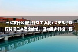 卧室放什么最赚钱女生 案例：2岁儿子客厅哭闹母亲寝室偷情，因被哭声打搅，最终酿喜剧