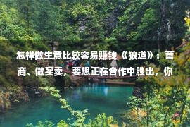 怎样做生意比较容易赚钱 《狼道》：营商、做买卖，要想正在合作中胜出，你须要做到多少点