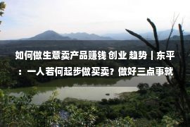 如何做生意卖产品赚钱 创业 趋势｜东平：一人若何起步做买卖？做好三点事就成了