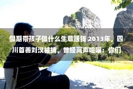 假期带孩子做什么生意赚钱 2013年，四川首善刘汉被捕，曾经高声喧嚷：你们湖北办没有了我的案子