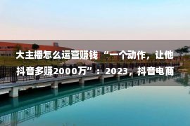 大主播怎么运营赚钱 “一个动作，让他抖音多赚2000万”：2023，抖音电商该怎样做？