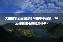 大主播怎么运营赚钱 写给中小商家，2023年抖音电商该怎样干？