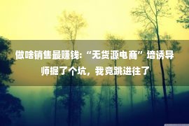 做啥销售最赚钱:“无货源电商”培诱导师掘了个坑，我竟跳进往了