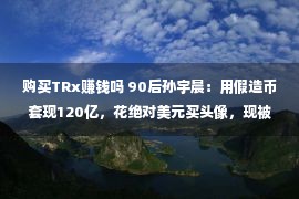 购买TRx赚钱吗 90后孙宇晨：用假造币套现120亿，花绝对美元买头像，现被FBI考察