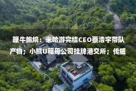  鞭牛鲍烷：米哈游完结CEO蔡浩宇带队产物；小熊U租母公司挂牌港交所；传威马汽车上海近半门店合拢