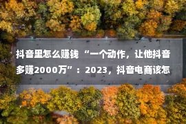 抖音里怎么赚钱 “一个动作，让他抖音多赚2000万”：2023，抖音电商该怎样做？