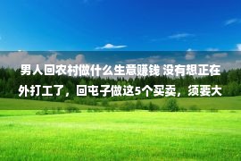 男人回农村做什么生意赚钱 没有想正在外打工了，回屯子做这5个买卖，须要大，赢利轻易点