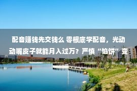 配音赚钱先交钱么 零根底学配音，光动动嘴皮子就能月入过万？严慎“馅饼”变“陷坑”！