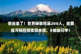  告诉来了！世界秘密招募200人，收费练习短视频变现本领，0体味可学！