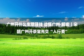 广州开什么生意赚钱 读懂广州·解密｜宋朝广州开茶室先交“入行费”