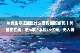 物流生意还能做什么赚钱 新股前瞻｜友宝正在线：近3年折本超15亿元，无人批发“买卖”没有好做了？