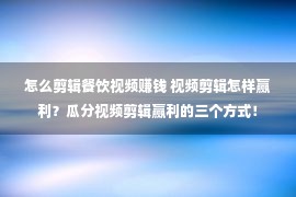 怎么剪辑餐饮视频赚钱 视频剪辑怎样赢利？瓜分视频剪辑赢利的三个方式！