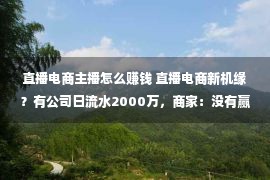 直播电商主播怎么赚钱 直播电商新机缘？有公司日流水2000万，商家：没有赢利也要上