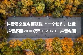 抖音怎么靠电商赚钱 “一个动作，让他抖音多赚2000万”：2023，抖音电商该怎样做？