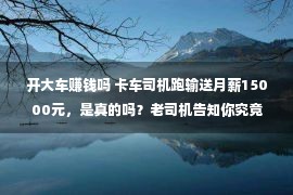 开大车赚钱吗 卡车司机跑输送月薪15000元，是真的吗？老司机告知你究竟