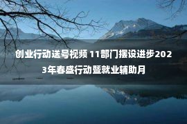 创业行动送号视频 11部门摆设进步2023年春盛行动暨就业辅助月