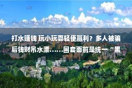 打水赚钱 玩小玩耍轻便赢利？多人被骗后钱财吊水漂……圈套面前是统一“黑手”！