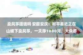 卖风筝赚钱吗 安徽安庆：村平易近正在山坡下卖风筝，一天挣1000元，大众都说“淳厚”