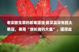 老实做生意的都难赚钱 做买卖没有能太憨厚，善用“放长线钓大鱼”，赚得盆满钵满，易学会