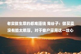 老实做生意的都难赚钱 鬼谷子：做买卖没有能太憨厚，对于客户采用这一攻心术，赢利会更轻易