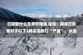 日常做什么生意好赚钱 谨慎！国家已结束对于以下2种买卖施行“严查”，从业者需做好打算