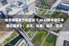 快手哪里发作品赚钱 《2022快手音乐年度白皮书》：北京、长春、临沂、石家庄老铁最讨厌破费音乐实质