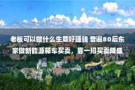 老板可以做什么生意好赚钱 普遍80后东家做新能源箱车买卖，靠一招买卖隆盛，也许练习