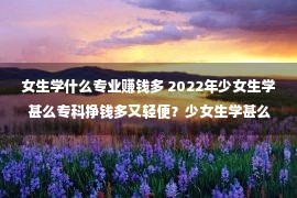 女生学什么专业赚钱多 2022年少女生学甚么专科挣钱多又轻便？少女生学甚么专科好一点