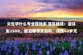 女生学什么专业赚钱多 演员杨昆：退休金2500，做直播带货赢利，遗恨62岁无儿无少女