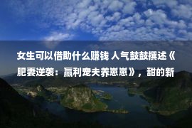 女生可以借助什么赚钱 人气鼓鼓撰述《肥妻逆袭：赢利宠夫养崽崽》，甜的新颖爱的谨慎，我念你如初