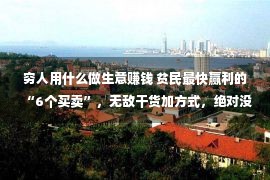 穷人用什么做生意赚钱 贫民最快赢利的“6个买卖”，无敌干货加方式，绝对没有要错过